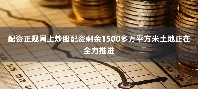 配资正规网上炒股配资剩余1500多万平方米土地正在全力推进