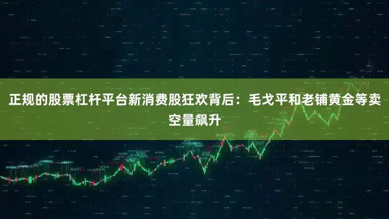 正规的股票杠杆平台新消费股狂欢背后：毛戈平和老铺黄金等卖空量飙升