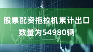 股票配资拖拉机累计出口数量为54980辆