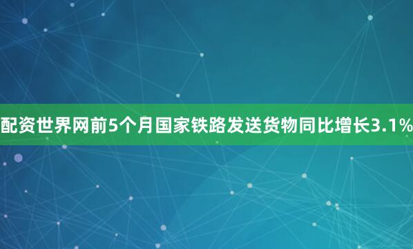 配资世界网前5个月国家铁路发送货物同比增长3.1%