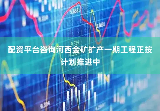 配资平台咨询河西金矿扩产一期工程正按计划推进中