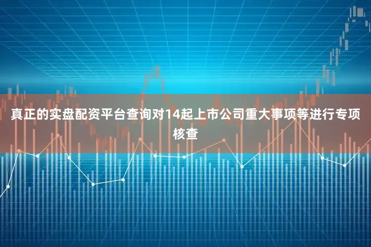 真正的实盘配资平台查询对14起上市公司重大事项等进行专项核查