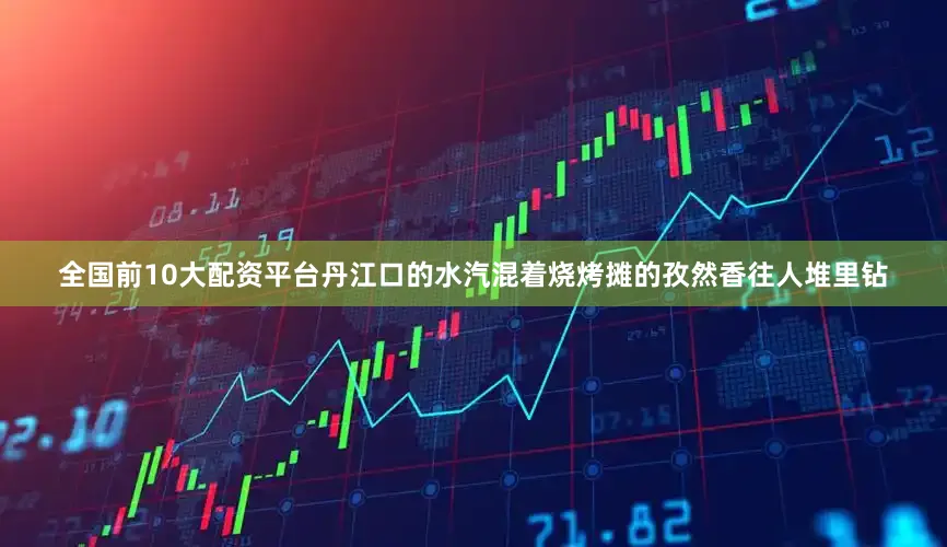 全国前10大配资平台丹江口的水汽混着烧烤摊的孜然香往人堆里钻