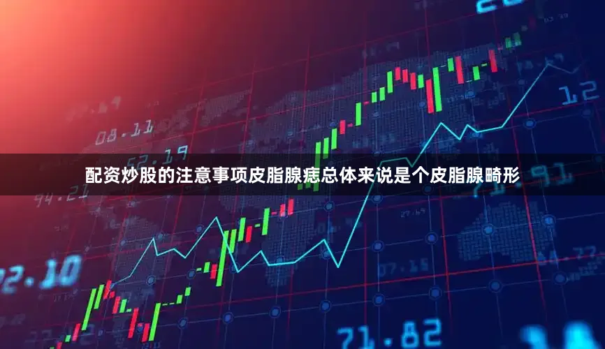 配资炒股的注意事项皮脂腺痣总体来说是个皮脂腺畸形