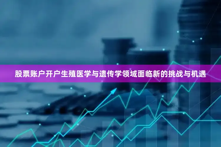 股票账户开户生殖医学与遗传学领域面临新的挑战与机遇